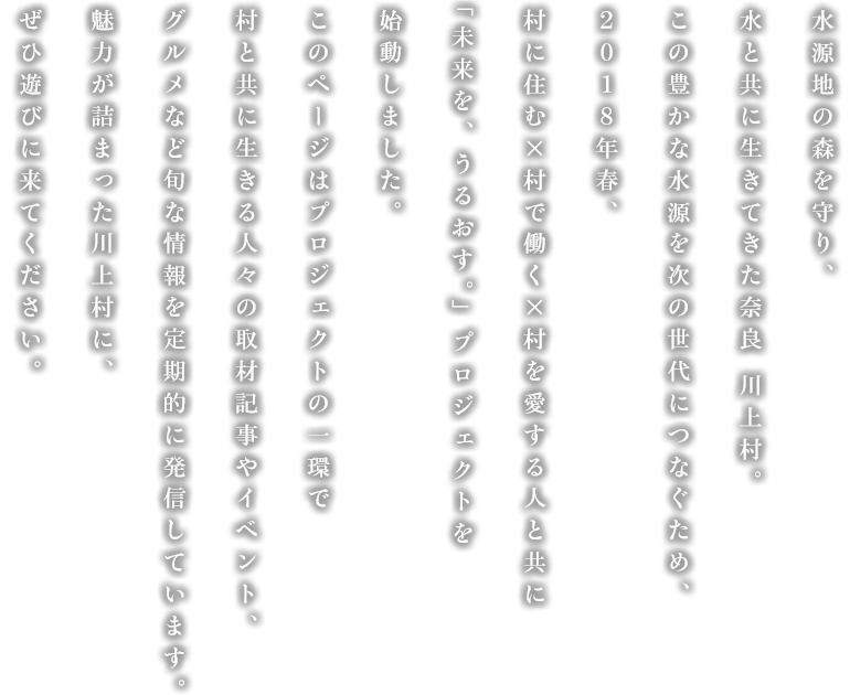 水源地の森を守り、水と共に生きてきた奈良 川上村。2018年春、この豊かな水源を次の世代につなぐため、村に住む×村で働く×村を愛する人々とともに、新たな取り組みを考え、行動しています。体験イベントやグルメほか、川上村の魅力をこれからたっぷりとお届けしますので、ぜひ遊びに来てください。