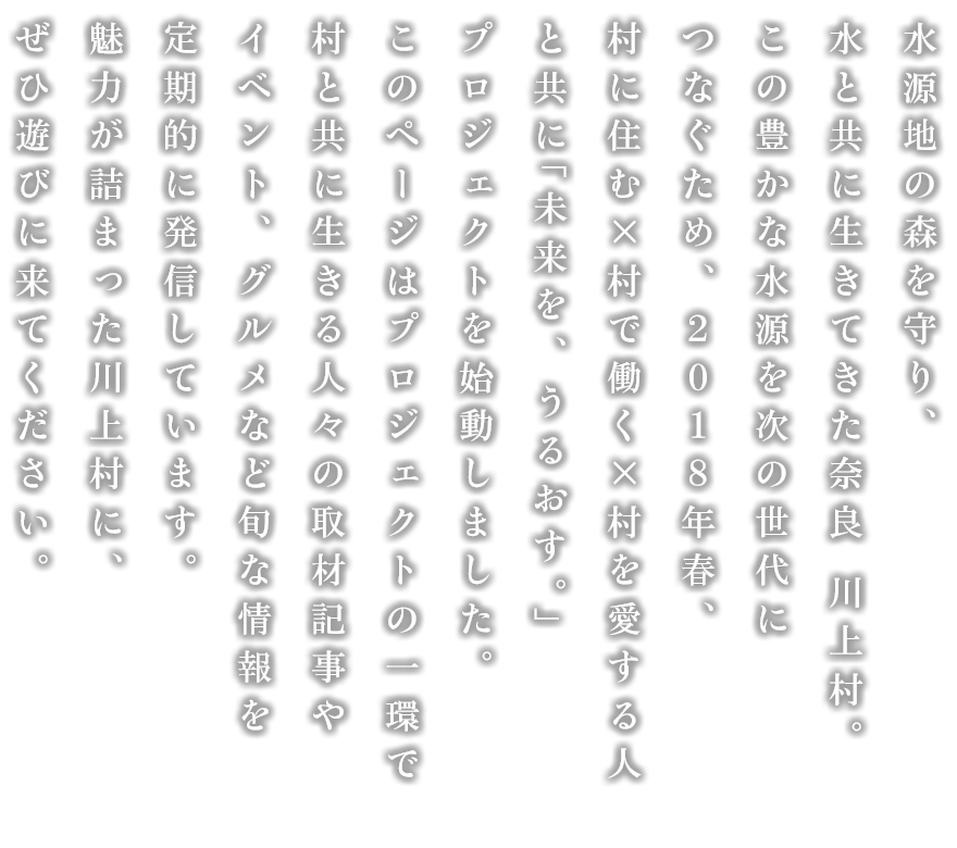 水源地の森を守り、水と共に生きてきた奈良 川上村。2018年春、この豊かな水源を次の世代につなぐため、村に住む×村で働く×村を愛する人々とともに、新たな取り組みを考え、行動しています。体験イベントやグルメほか、川上村の魅力をこれからたっぷりとお届けしますので、ぜひ遊びに来てください。